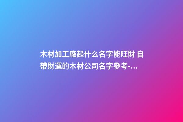 木材加工廠起什么名字能旺財 自帶財運的木材公司名字參考-名學網-第1張-公司起名-玄機派